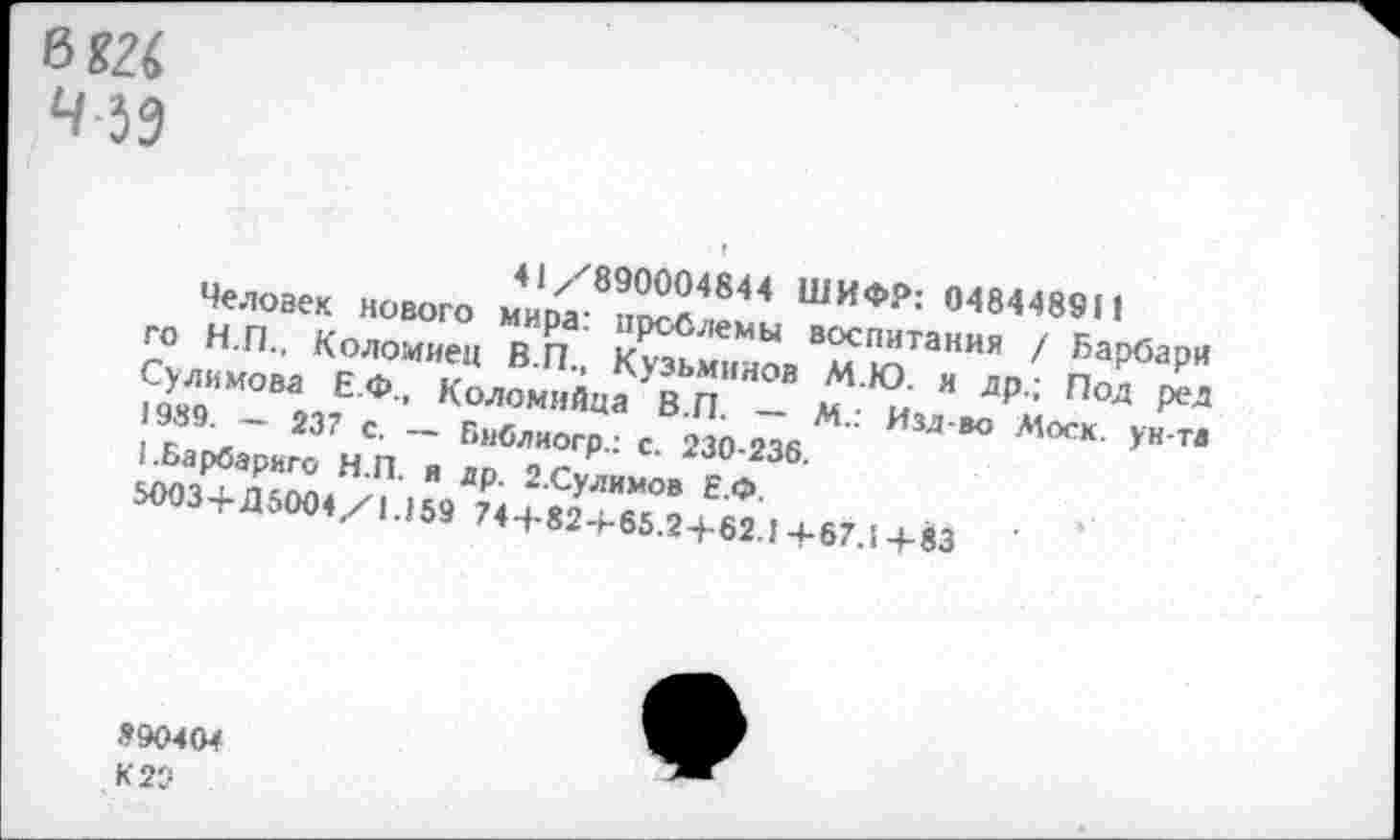 ﻿0 82<
4 59
41/890004844 ШИФР: 048448911
Человек нового мира: проблемы воспитания / Барбари го Н.П., Коломиец В.П., Кузьминов М.Ю. и др.; Под ред Сулимова Е.Ф., Коломяйца В.П. — М.: Изд-во Моск. унта 1989. — 237 с. — Библиогр.: с. 230-236.
1.Барбариго Н.П. я др. 2.Сулимов Е.Ф.
5003+Д 5004/1.159 744-824-65.24-62.1 4-67.1 +83
890404
К 20